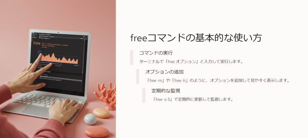 freeコマンドの基本的な使い方

コマンドの実行

ターミナルで「free オプション」と入力して実行します。

オプションの追加

「free -m」や「free -h」のように、オプションを追加して見やすく表示します。

定期的な監視

「free -s 5」で定期的に更新して監視します。