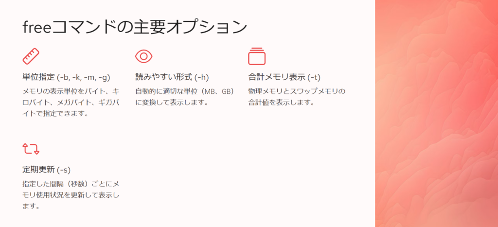 freeコマンドの主要オプション

単位指定 (-b, -k, -m, -g)

メモリの表示単位をバイト、キロバイト、メガバイト、ギガバイトで指定できます。

読みやすい形式 (-h)

自動的に適切な単位（MB、GB）に変換して表示します。

合計メモリ表示 (-t)

物理メモリとスワップメモリの合計値を表示します。

定期更新 (-s)

指定した間隔（秒数）ごとにメモリ使用状況を更新して表示します。