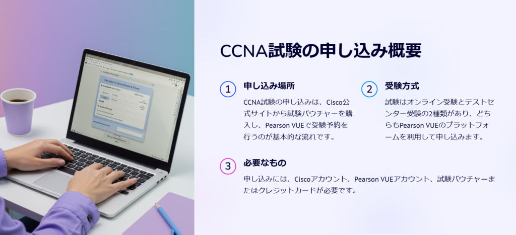 CCNA試験の申し込み概要

申し込み場所

CCNA試験の申し込みは、Cisco公式サイトから試験バウチャーを購入し、Pearson VUEで受験予約を行うのが基本的な流れです。

受験方式

試験はオンライン受験とテストセンター受験の2種類があり、どちらもPearson VUEのプラットフォームを利用して申し込みます。

必要なもの

申し込みには、Ciscoアカウント、Pearson VUEアカウント、試験バウチャーまたはクレジットカードが必要です。