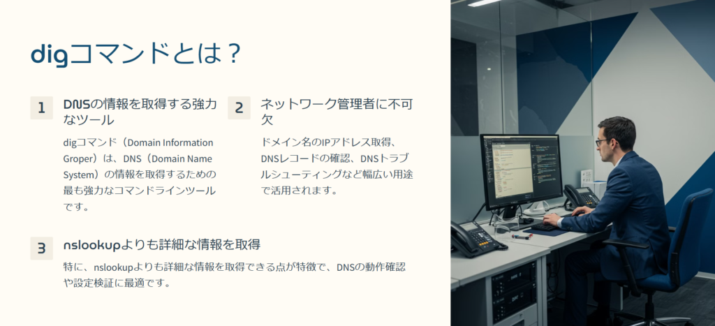 digコマンドとは？

DNSの情報を取得する強力なツール

digコマンド（Domain Information Groper）は、DNS（Domain Name System）の情報を取得するための最も強力なコマンドラインツールです。

ネットワーク管理者に不可欠

ドメイン名のIPアドレス取得、DNSレコードの確認、DNSトラブルシューティングなど幅広い用途で活用されます。

nslookupよりも詳細な情報を取得

特に、nslookupよりも詳細な情報を取得できる点が特徴で、DNSの動作確認や設定検証に最適です。