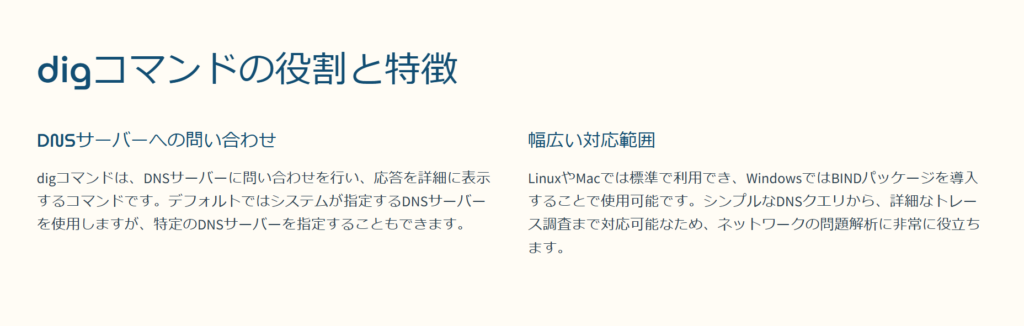 digコマンドの役割と特徴

DNSサーバーへの問い合わせ

digコマンドは、DNSサーバーに問い合わせを行い、応答を詳細に表示するコマンドです。デフォルトではシステムが指定するDNSサーバーを使用しますが、特定のDNSサーバーを指定することもできます。

幅広い対応範囲

LinuxやMacでは標準で利用でき、WindowsではBINDパッケージを導入することで使用可能です。シンプルなDNSクエリから、詳細なトレース調査まで対応可能なため、ネットワークの問題解析に非常に役立ちます。
