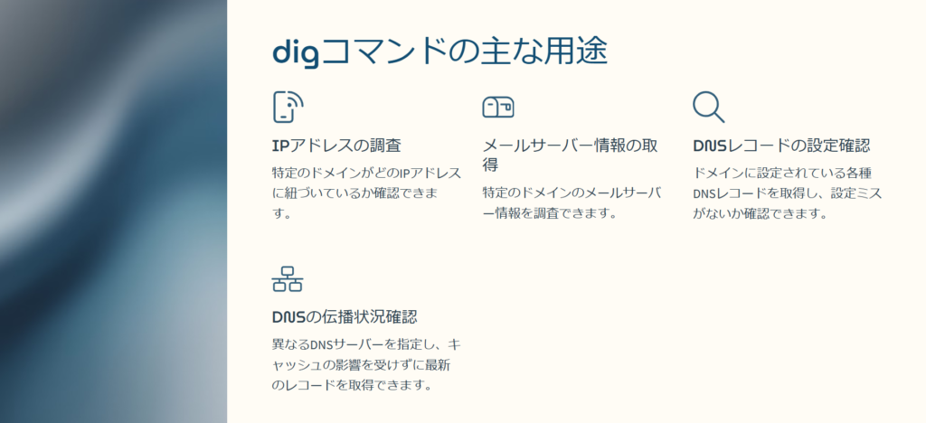 digコマンドの主な用途

IPアドレスの調査

特定のドメインがどのIPアドレスに紐づいているか確認できます。

メールサーバー情報の取得

特定のドメインのメールサーバー情報を調査できます。

DNSレコードの設定確認

ドメインに設定されている各種DNSレコードを取得し、設定ミスがないか確認できます。

DNSの伝播状況確認

異なるDNSサーバーを指定し、キャッシュの影響を受けずに最新のレコードを取得できます。