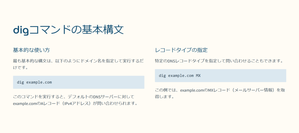 digコマンドの基本構文

基本的な使い方

最も基本的な構文は、以下のようにドメイン名を指定して実行するだけです。

dig example.com

このコマンドを実行すると、デフォルトのDNSサーバーに対してexample.comのAレコード（IPv4アドレス）が問い合わせられます。

レコードタイプの指定

特定のDNSレコードタイプを指定して問い合わせることもできます。

dig example.com MX

この例では、example.comのMXレコード（メールサーバー情報）を取得します。