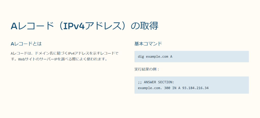 Aレコード（IPv4アドレス）の取得

Aレコードとは

Aレコードは、ドメイン名に紐づくIPv4アドレスを示すレコードです。WebサイトのサーバーIPを調べる際によく使われます。

基本コマンド

dig example.com A

実行結果の例：

;; ANSWER SECTION:
example.com. 300 IN A 93.184.216.34