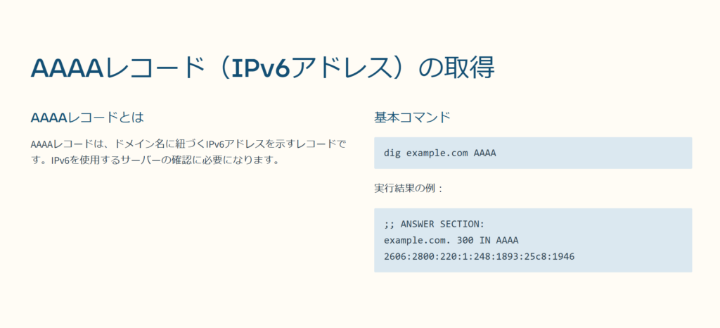 AAAAレコード（IPv6アドレス）の取得

AAAAレコードとは

AAAAレコードは、ドメイン名に紐づくIPv6アドレスを示すレコードです。IPv6を使用するサーバーの確認に必要になります。

基本コマンド

dig example.com AAAA

実行結果の例：

;; ANSWER SECTION:
example.com. 300 IN AAAA 2606:2800:220:1:248:1893:25c8:1946