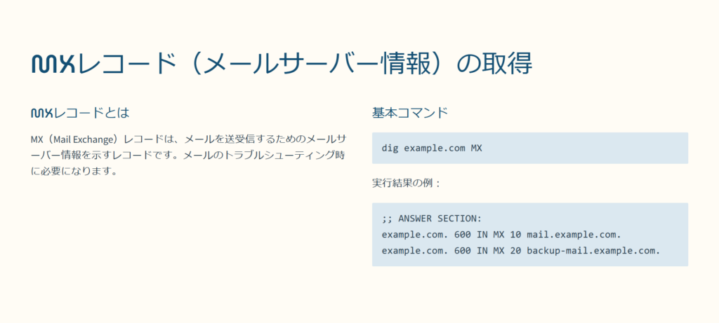 MXレコード（メールサーバー情報）の取得

MXレコードとは

MX（Mail Exchange）レコードは、メールを送受信するためのメールサーバー情報を示すレコードです。メールのトラブルシューティング時に必要になります。

基本コマンド

dig example.com MX

実行結果の例：

;; ANSWER SECTION:
example.com. 600 IN MX 10 mail.example.com.
example.com. 600 IN MX 20 backup-mail.example.com.