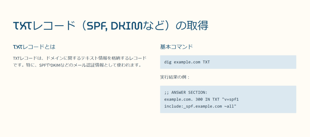 TXTレコード（SPF, DKIMなど）の取得

TXTレコードとは

TXTレコードは、ドメインに関するテキスト情報を格納するレコードです。特に、SPFやDKIMなどのメール認証情報として使われます。

基本コマンド

dig example.com TXT

実行結果の例：

;; ANSWER SECTION:
example.com. 300 IN TXT "v=spf1 include:_spf.example.com ~all"