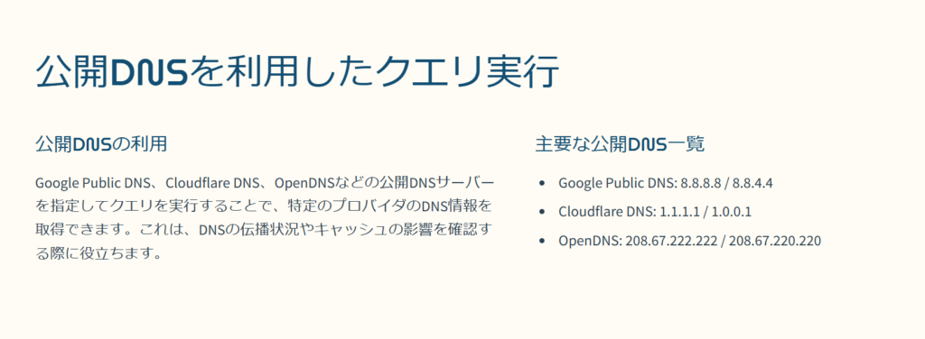 公開DNSを利用したクエリ実行

公開DNSの利用

Google Public DNS、Cloudflare DNS、OpenDNSなどの公開DNSサーバーを指定してクエリを実行することで、特定のプロバイダのDNS情報を取得できます。これは、DNSの伝播状況やキャッシュの影響を確認する際に役立ちます。

主要な公開DNS一覧

Google Public DNS: 8.8.8.8 / 8.8.4.4

Cloudflare DNS: 1.1.1.1 / 1.0.0.1

OpenDNS: 208.67.222.222 / 208.67.220.220