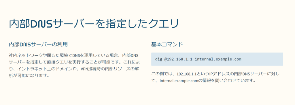 内部DNSサーバーを指定したクエリ

内部DNSサーバーの利用

社内ネットワークや閉じた環境でDNSを運用している場合、内部DNSサーバーを指定して直接クエリを実行することが可能です。これにより、イントラネット上のドメインや、VPN接続時の内部リソースの解析が可能になります。

基本コマンド

dig @192.168.1.1 internal.example.com

この例では、192.168.1.1というIPアドレスの内部DNSサーバーに対して、internal.example.comの情報を問い合わせています。