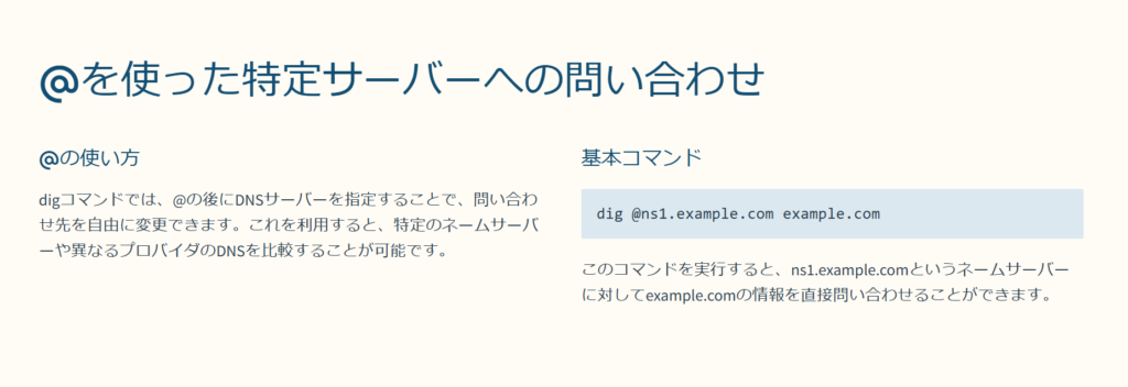 @を使った特定サーバーへの問い合わせ

@の使い方

digコマンドでは、@の後にDNSサーバーを指定することで、問い合わせ先を自由に変更できます。これを利用すると、特定のネームサーバーや異なるプロバイダのDNSを比較することが可能です。

基本コマンド

dig @ns1.example.com example.com

このコマンドを実行すると、ns1.example.comというネームサーバーに対してexample.comの情報を直接問い合わせることができます。