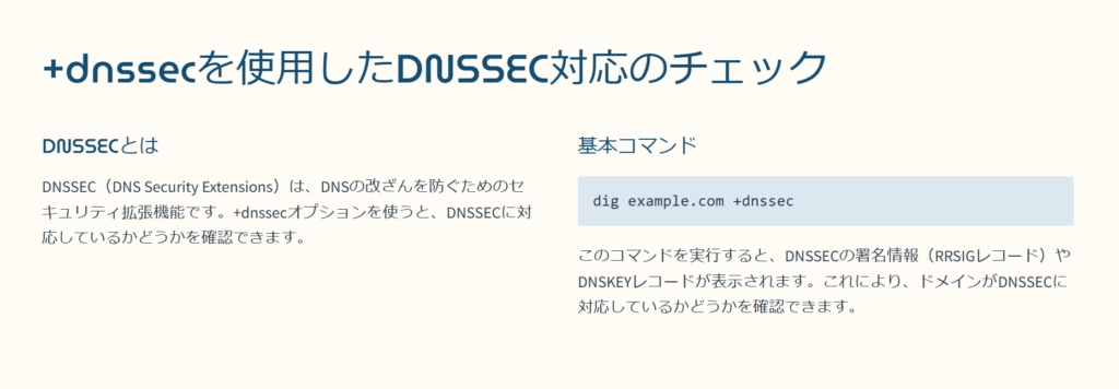 +dnssecを使用したDNSSEC対応のチェック

DNSSECとは

DNSSEC（DNS Security Extensions）は、DNSの改ざんを防ぐためのセキュリティ拡張機能です。+dnssecオプションを使うと、DNSSECに対応しているかどうかを確認できます。

基本コマンド

dig example.com +dnssec

このコマンドを実行すると、DNSSECの署名情報（RRSIGレコード）やDNSKEYレコードが表示されます。これにより、ドメインがDNSSECに対応しているかどうかを確認できます。