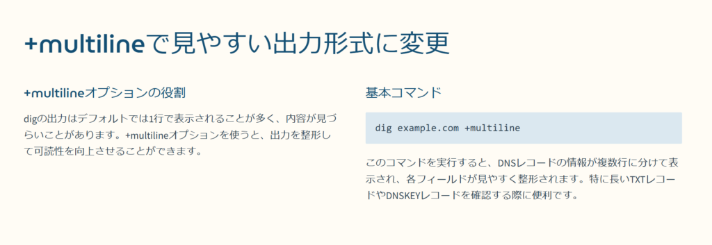 +multilineで見やすい出力形式に変更

+multilineオプションの役割

digの出力はデフォルトでは1行で表示されることが多く、内容が見づらいことがあります。+multilineオプションを使うと、出力を整形して可読性を向上させることができます。

基本コマンド

dig example.com +multiline

このコマンドを実行すると、DNSレコードの情報が複数行に分けて表示され、各フィールドが見やすく整形されます。特に長いTXTレコードやDNSKEYレコードを確認する際に便利です。