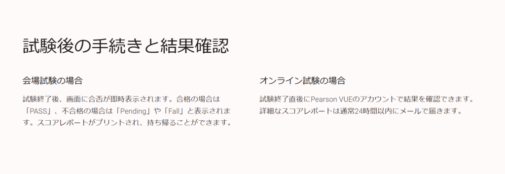 試験後の手続きと結果確認

会場試験の場合

試験終了後、画面に合否が即時表示されます。合格の場合は「PASS」、不合格の場合は「Pending」や「Fall」と表示されます。スコアレポートがプリントされ、持ち帰ることができます。

オンライン試験の場合

試験終了直後にPearson VUEのアカウントで結果を確認できます。詳細なスコアレポートは通常24時間以内にメールで届きます。