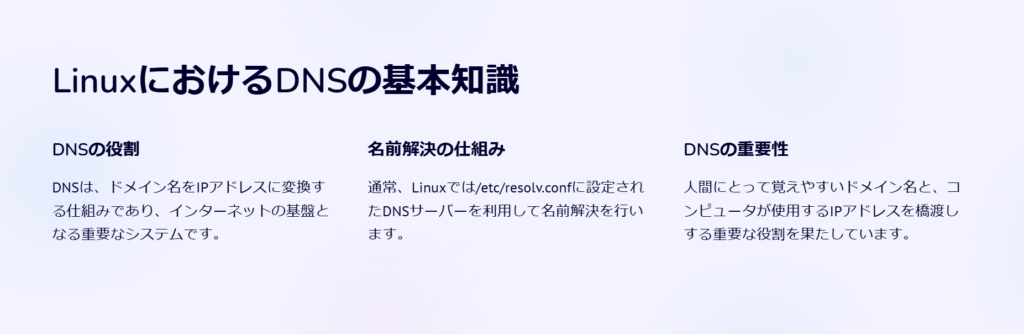 LinuxにおけるDNSの基本知識

DNSの役割

DNSは、ドメイン名をIPアドレスに変換する仕組みであり、インターネットの基盤となる重要なシステムです。

名前解決の仕組み

通常、Linuxでは/etc/resolv.confに設定されたDNSサーバーを利用して名前解決を行います。

DNSの重要性

人間にとって覚えやすいドメイン名と、コンピュータが使用するIPアドレスを橋渡しする重要な役割を果たしています。