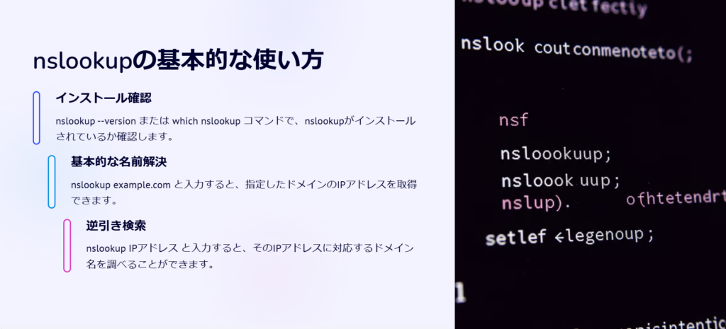 nslookupの基本的な使い方

インストール確認

nslookup --version または which nslookup コマンドで、nslookupがインストールされているか確認します。

基本的な名前解決

nslookup example.com と入力すると、指定したドメインのIPアドレスを取得できます。

逆引き検索

nslookup IPアドレス と入力すると、そのIPアドレスに対応するドメイン名を調べることができます。