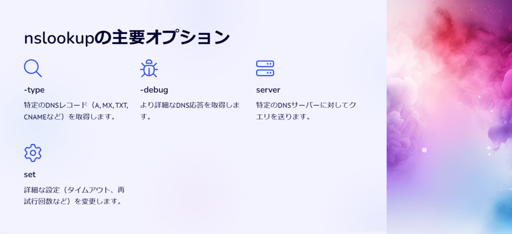 nslookupの主要オプション

-type

特定のDNSレコード（A, MX, TXT, CNAMEなど）を取得します。

-debug

より詳細なDNS応答を取得します。

server

特定のDNSサーバーに対してクエリを送ります。

set

詳細な設定（タイムアウト、再試行回数など）を変更します。