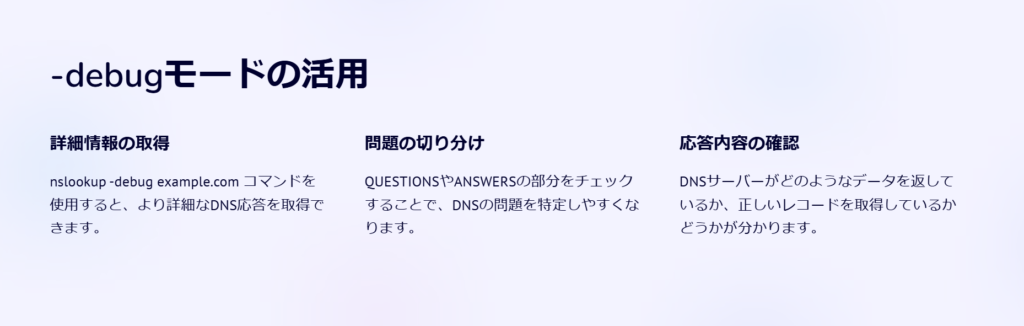 -debugモードの活用

詳細情報の取得

nslookup -debug example.com コマンドを使用すると、より詳細なDNS応答を取得できます。

問題の切り分け

QUESTIONSやANSWERSの部分をチェックすることで、DNSの問題を特定しやすくなります。

応答内容の確認

DNSサーバーがどのようなデータを返しているか、正しいレコードを取得しているかどうかが分かります。