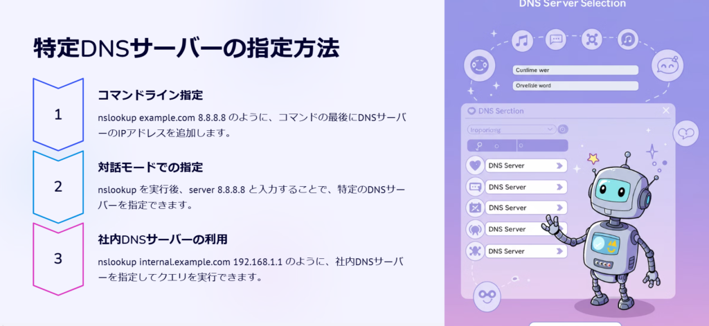 特定DNSサーバーの指定方法

コマンドライン指定

nslookup example.com 8.8.8.8 のように、コマンドの最後にDNSサーバーのIPアドレスを追加します。

対話モードでの指定

nslookup を実行後、server 8.8.8.8 と入力することで、特定のDNSサーバーを指定できます。

社内DNSサーバーの利用

nslookup internal.example.com 192.168.1.1 のように、社内DNSサーバーを指定してクエリを実行できます。