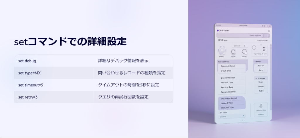 setコマンドでの詳細設定

set debug

詳細なデバッグ情報を表示

set type=MX

問い合わせるレコードの種類を指定

set timeout=5

タイムアウトの時間を5秒に設定

set retry=3

クエリの再試行回数を設定
