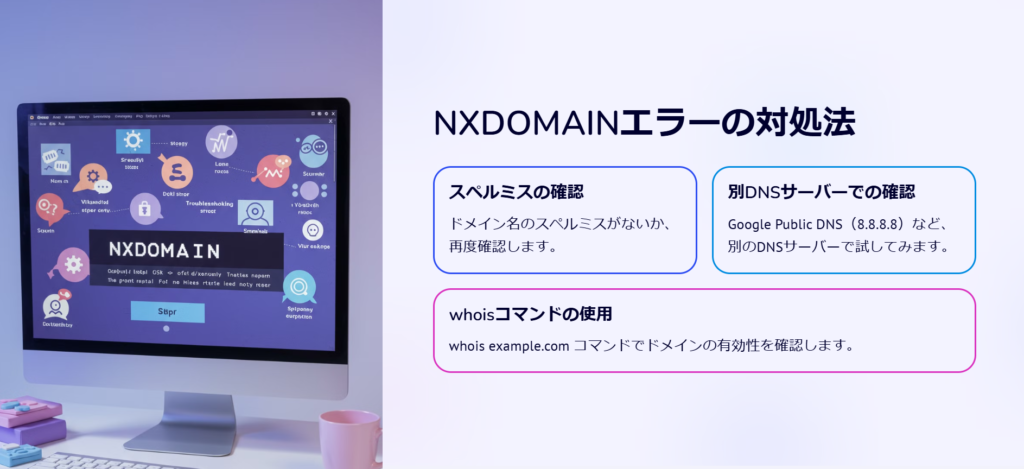 NXDOMAINエラーの対処法

スペルミスの確認

ドメイン名のスペルミスがないか、再度確認します。

別DNSサーバーでの確認

Google Public DNS（8.8.8.8）など、別のDNSサーバーで試してみます。

whoisコマンドの使用

whois example.com コマンドでドメインの有効性を確認します。