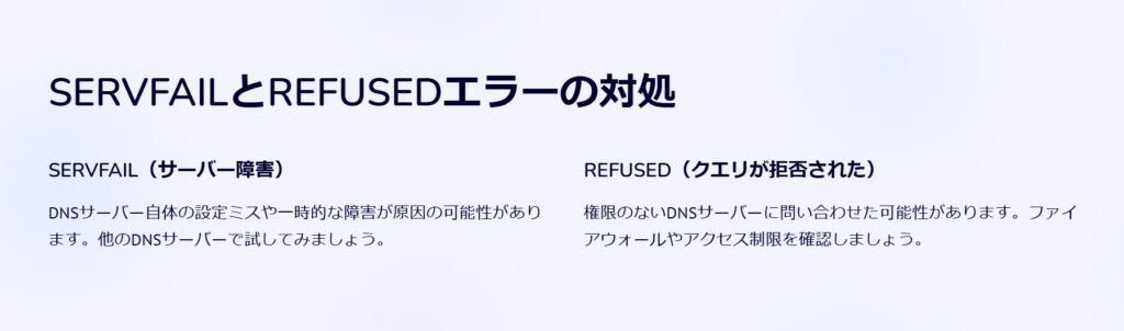 SERVFAILとREFUSEDエラーの対処

SERVFAIL（サーバー障害）

DNSサーバー自体の設定ミスや一時的な障害が原因の可能性があります。他のDNSサーバーで試してみましょう。

REFUSED（クエリが拒否された）

権限のないDNSサーバーに問い合わせた可能性があります。ファイアウォールやアクセス制限を確認しましょう。