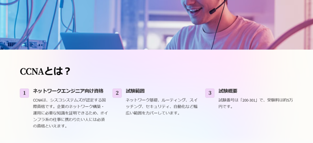 CCNAとは？

ネットワークエンジニア向け資格

CCNAは、シスコシステムズが認定する国際資格です。企業のネットワーク構築・運用に必要な知識を証明できるため、ITインフラ系の仕事に携わりたい人には必須の資格といえます。

試験範囲

ネットワーク基礎、ルーティング、スイッチング、セキュリティ、自動化など幅広い範囲をカバーしています。

試験概要

試験番号は「200-301」で、受験料は約5万円です。
