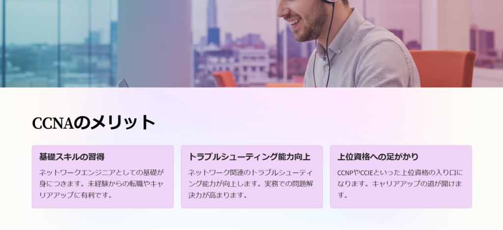 CCNAのメリット

基礎スキルの習得

ネットワークエンジニアとしての基礎が身につきます。未経験からの転職やキャリアアップに有利です。

トラブルシューティング能力向上

ネットワーク関連のトラブルシューティング能力が向上します。実務での問題解決力が高まります。

上位資格への足がかり

CCNPやCCIEといった上位資格の入り口になります。キャリアアップの道が開けます。