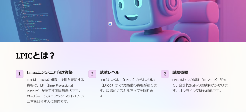 LPICとは？

Linuxエンジニア向け資格

LPICは、Linuxの知識・技術を証明する資格で、LPI（Linux Professional Institute）が認定する国際資格です。サーバーエンジニアやクラウドエンジニアを目指す人に最適です。

試験レベル

LPICはレベル1（LPIC-1）からレベル3（LPIC-3）までの3段階の資格があります。段階的にスキルアップを図れます。

試験概要

LPIC-1は2つの試験（101と102）があり、合計約3万円の受験料がかかります。オンライン受験も可能です。