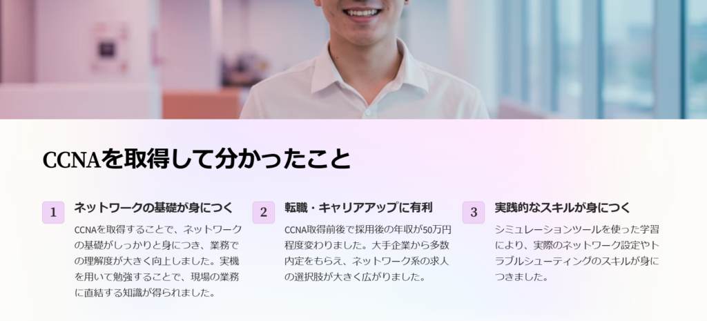 CCNAを取得して分かったこと

ネットワークの基礎が身につく

CCNAを取得することで、ネットワークの基礎がしっかりと身につき、業務での理解度が大きく向上しました。実機を用いて勉強することで、現場の業務に直結する知識が得られました。

転職・キャリアアップに有利

CCNA取得前後で採用後の年収が50万円程度変わりました。大手企業から多数内定をもらえ、ネットワーク系の求人の選択肢が大きく広がりました。

実践的なスキルが身につく

シミュレーションツールを使った学習により、実際のネットワーク設定やトラブルシューティングのスキルが身につきました。