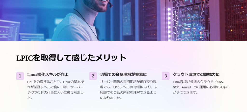 LPICを取得して感じたメリット

Linux操作スキルが向上

LPICを取得することで、Linuxの基本操作が業務レベルで身につき、サーバーやクラウドの仕事に大いに役立ちました。

現場での会話理解が容易に

サーバー関係の専門用語が飛び交う現場でも、LPICレベル1の学習により、未経験でも会話の内容を理解できるようになりました。

クラウド環境での即戦力に

Linux環境が標準のクラウド（AWS、GCP、Azure）での運用に必須のスキルが身につきます。