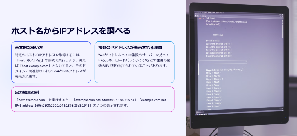 ホスト名からIPアドレスを調べる

基本的な使い方

特定のホストのIPアドレスを取得するには、「host [ホスト名]」の形式で実行します。例えば「host example.com」と入力すると、そのドメインに関連付けられたIPv4とIPv6アドレスが表示されます。

複数のIPアドレスが表示される理由

Webサイトによっては複数のサーバーを持っているため、ロードバランシングなどの理由で複数のIPが割り当てられていることがあります。

出力結果の例

「host example.com」を実行すると、「example.com has address 93.184.216.34」「example.com has IPv6 address 2606:2800:220:1:248:1893:25c8:1946」のように表示されます。