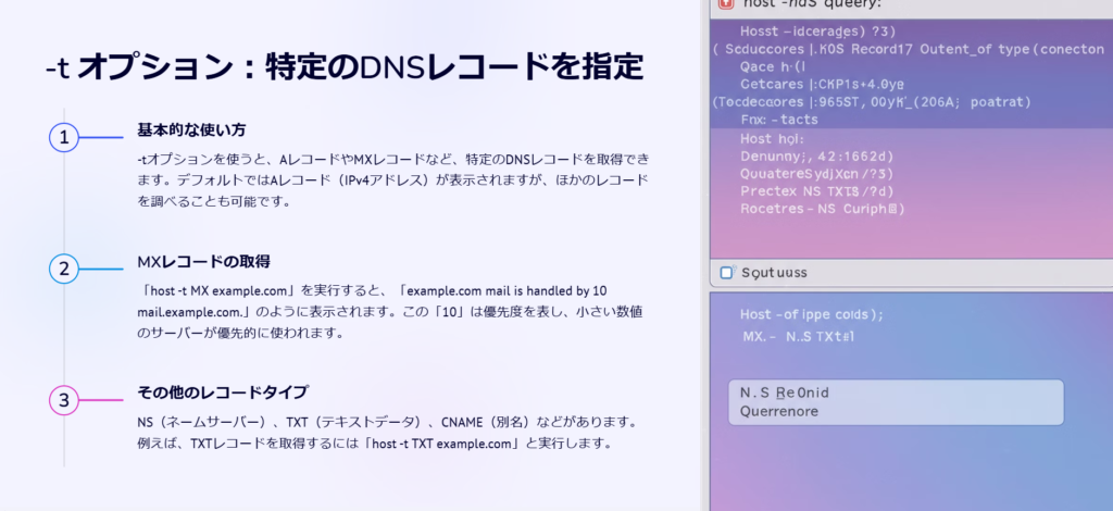 -t オプション：特定のDNSレコードを指定

基本的な使い方

-tオプションを使うと、AレコードやMXレコードなど、特定のDNSレコードを取得できます。デフォルトではAレコード（IPv4アドレス）が表示されますが、ほかのレコードを調べることも可能です。

MXレコードの取得

「host -t MX example.com」を実行すると、「example.com mail is handled by 10 mail.example.com.」のように表示されます。この「10」は優先度を表し、小さい数値のサーバーが優先的に使われます。

その他のレコードタイプ

NS（ネームサーバー）、TXT（テキストデータ）、CNAME（別名）などがあります。例えば、TXTレコードを取得するには「host -t TXT example.com」と実行します。