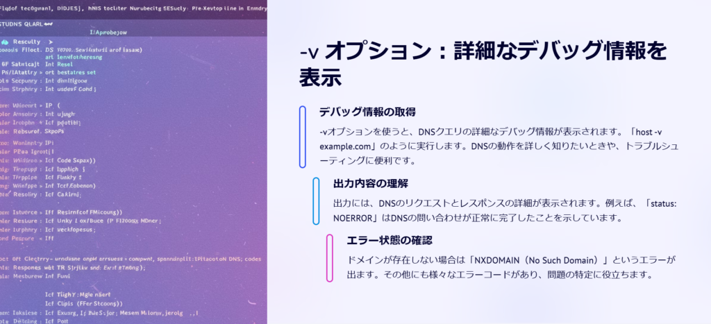 -v オプション：詳細なデバッグ情報を表示

デバッグ情報の取得

-vオプションを使うと、DNSクエリの詳細なデバッグ情報が表示されます。「host -v example.com」のように実行します。DNSの動作を詳しく知りたいときや、トラブルシューティングに便利です。

出力内容の理解

出力には、DNSのリクエストとレスポンスの詳細が表示されます。例えば、「status: NOERROR」はDNSの問い合わせが正常に完了したことを示しています。

エラー状態の確認

ドメインが存在しない場合は「NXDOMAIN（No Such Domain）」というエラーが出ます。その他にも様々なエラーコードがあり、問題の特定に役立ちます。