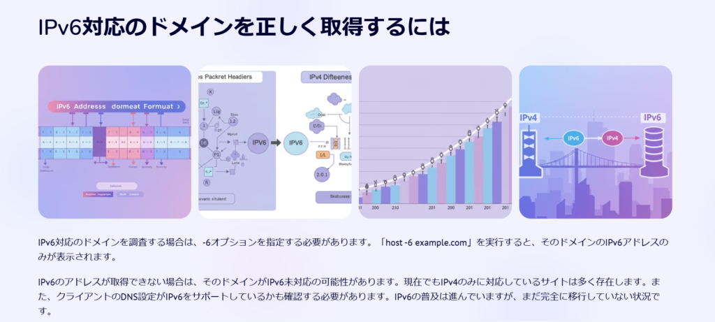 IPv6対応のドメインを正しく取得するには

IPv6対応のドメインを調査する場合は、-6オプションを指定する必要があります。「host -6 example.com」を実行すると、そのドメインのIPv6アドレスのみが表示されます。

IPv6のアドレスが取得できない場合は、そのドメインがIPv6未対応の可能性があります。現在でもIPv4のみに対応しているサイトは多く存在します。また、クライアントのDNS設定がIPv6をサポートしているかも確認する必要があります。IPv6の普及は進んでいますが、まだ完全に移行していない状況です。