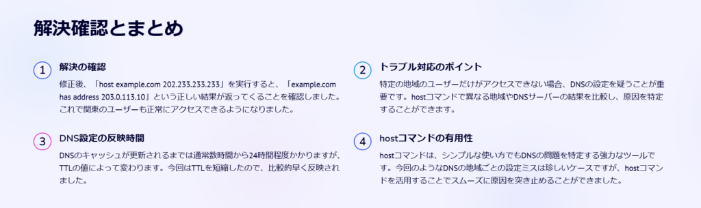 解決確認とまとめ

解決の確認

修正後、「host example.com 202.233.233.233」を実行すると、「example.com has address 203.0.113.10」という正しい結果が返ってくることを確認しました。これで関東のユーザーも正常にアクセスできるようになりました。

トラブル対応のポイント

特定の地域のユーザーだけがアクセスできない場合、DNSの設定を疑うことが重要です。hostコマンドで異なる地域やDNSサーバーの結果を比較し、原因を特定することができます。

DNS設定の反映時間

DNSのキャッシュが更新されるまでは通常数時間から24時間程度かかりますが、TTLの値によって変わります。今回はTTLを短縮したので、比較的早く反映されました。

hostコマンドの有用性

hostコマンドは、シンプルな使い方でもDNSの問題を特定する強力なツールです。今回のようなDNSの地域ごとの設定ミスは珍しいケースですが、hostコマンドを活用することでスムーズに原因を突き止めることができました。