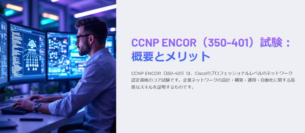 CCNP ENCOR（350-401）試験：概要とメリット

CCNP ENCOR（350-401）は、Ciscoのプロフェッショナルレベルのネットワーク認定資格のコア試験です。企業ネットワークの設計・構築・運用・自動化に関する高度なスキルを証明するものです。