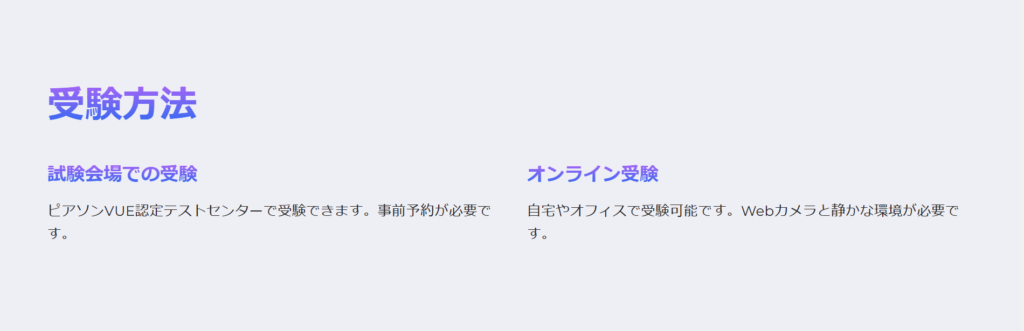 受験方法

試験会場での受験

ピアソンVUE認定テストセンターで受験できます。事前予約が必要です。

オンライン受験

自宅やオフィスで受験可能です。Webカメラと静かな環境が必要です。