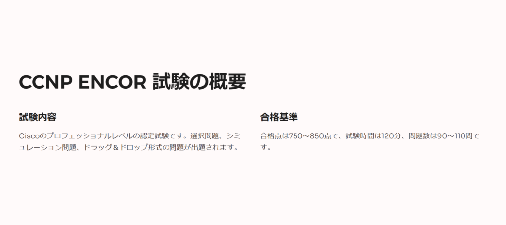 CCNP ENCOR 試験の概要

試験内容

Ciscoのプロフェッショナルレベルの認定試験です。選択問題、シミュレーション問題、ドラッグ＆ドロップ形式の問題が出題されます。

合格基準

合格点は750〜850点で、試験時間は120分、問題数は90〜110問です。