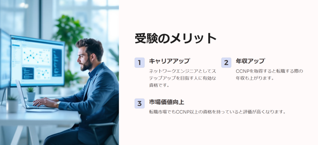 受験のメリット

キャリアアップ

ネットワークエンジニアとしてステップアップを目指す人に有効な資格です。

年収アップ

CCNPを取得すると転職する際の年収も上がります。

市場価値向上

転職市場でもCCNP以上の資格を持っていると評価が高くなります。