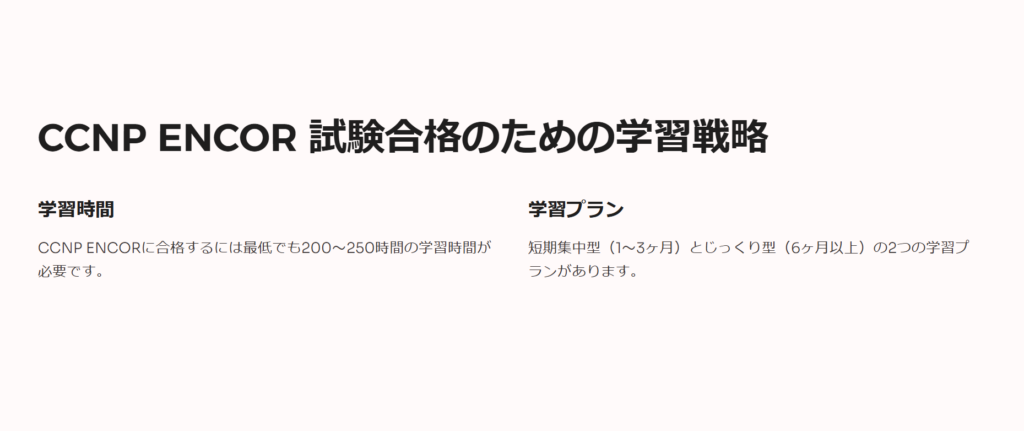 CCNP ENCOR 試験合格のための学習戦略

学習時間

CCNP ENCORに合格するには最低でも200〜250時間の学習時間が必要です。

学習プラン

短期集中型（1〜3ヶ月）とじっくり型（6ヶ月以上）の2つの学習プランがあります。