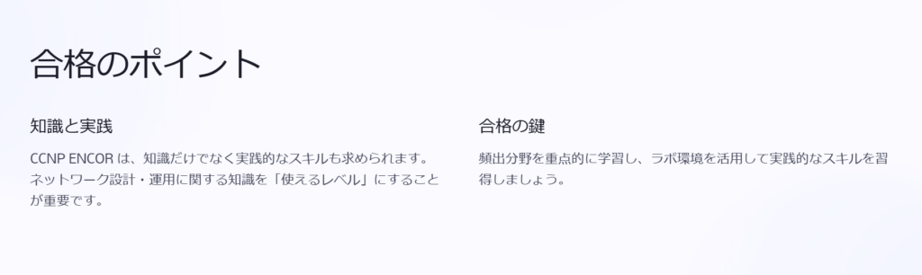 合格のポイント

知識と実践

CCNP ENCOR は、知識だけでなく実践的なスキルも求められます。ネットワーク設計・運用に関する知識を「使えるレベル」にすることが重要です。

合格の鍵

頻出分野を重点的に学習し、ラボ環境を活用して実践的なスキルを習得しましょう。