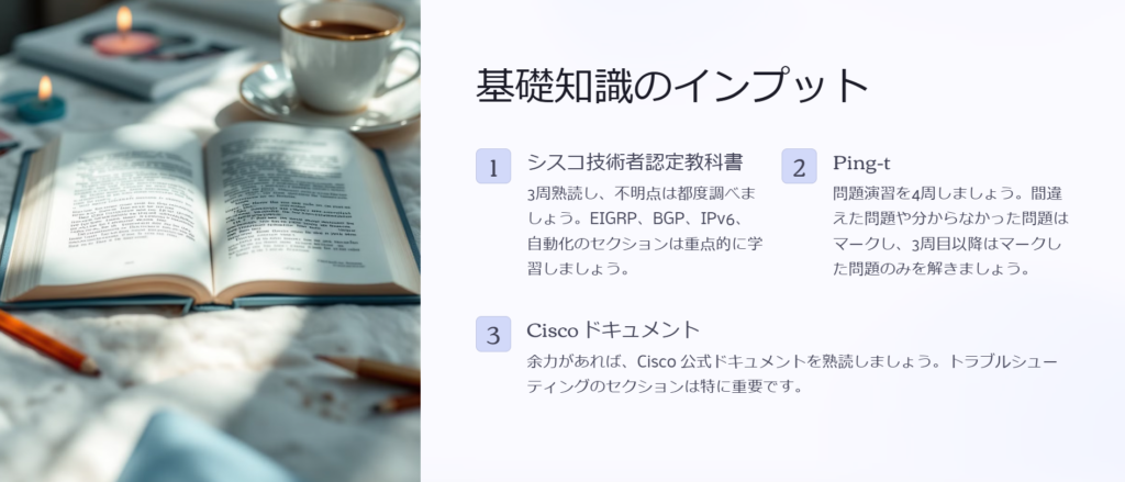 基礎知識のインプット

シスコ技術者認定教科書

3周熟読し、不明点は都度調べましょう。EIGRP、BGP、IPv6、自動化のセクションは重点的に学習しましょう。

Ping-t

問題演習を4周しましょう。間違えた問題や分からなかった問題はマークし、3周目以降はマークした問題のみを解きましょう。

Cisco ドキュメント

余力があれば、Cisco 公式ドキュメントを熟読しましょう。トラブルシューティングのセクションは特に重要です。