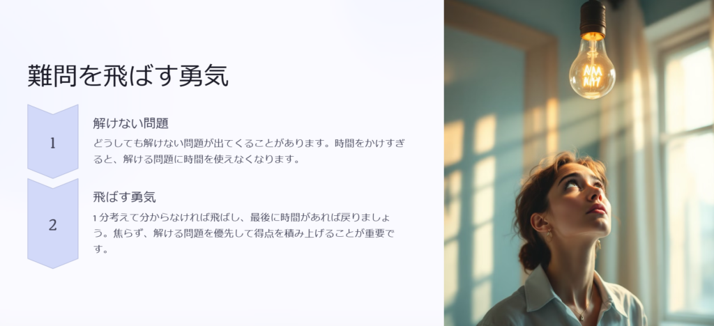 難問を飛ばす勇気

解けない問題

どうしても解けない問題が出てくることがあります。時間をかけすぎると、解ける問題に時間を使えなくなります。

飛ばす勇気

1 分考えて分からなければ飛ばし、最後に時間があれば戻りましょう。焦らず、解ける問題を優先して得点を積み上げることが重要です。