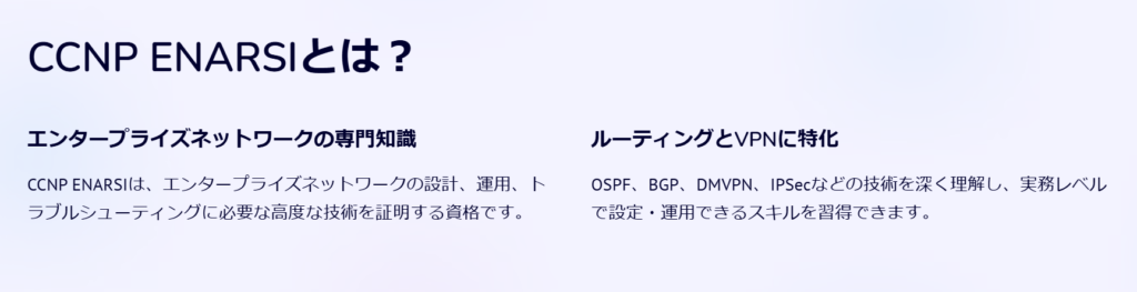 CCNP ENARSIとは？

エンタープライズネットワークの専門知識

CCNP ENARSIは、エンタープライズネットワークの設計、運用、トラブルシューティングに必要な高度な技術を証明する資格です。

ルーティングとVPNに特化

OSPF、BGP、DMVPN、IPSecなどの技術を深く理解し、実務レベルで設定・運用できるスキルを習得できます。