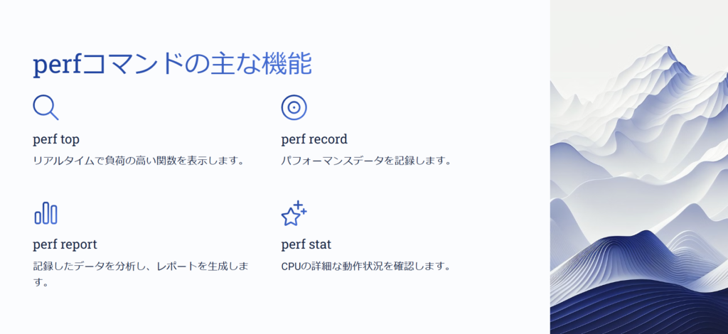 perfコマンドの主な機能

perf top

リアルタイムで負荷の高い関数を表示します。

perf record

パフォーマンスデータを記録します。

perf report

記録したデータを分析し、レポートを生成します。

perf stat

CPUの詳細な動作状況を確認します。
