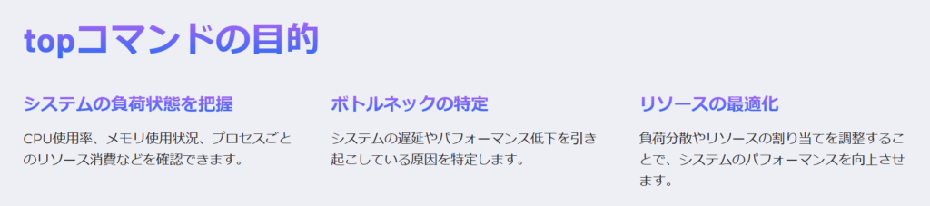 topコマンドの目的

システムの負荷状態を把握

CPU使用率、メモリ使用状況、プロセスごとのリソース消費などを確認できます。

ボトルネックの特定

システムの遅延やパフォーマンス低下を引き起こしている原因を特定します。

リソースの最適化

負荷分散やリソースの割り当てを調整することで、システムのパフォーマンスを向上させます。