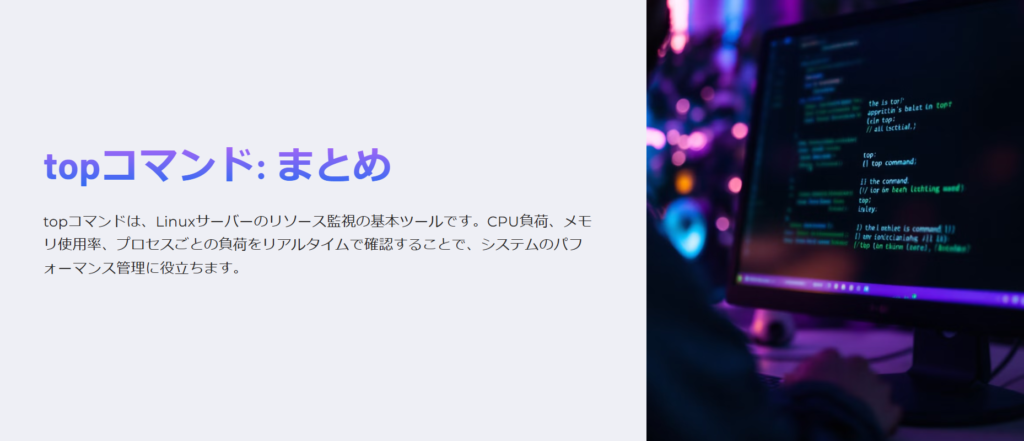 topコマンド: まとめ

topコマンドは、Linuxサーバーのリソース監視の基本ツールです。CPU負荷、メモリ使用率、プロセスごとの負荷をリアルタイムで確認することで、システムのパフォーマンス管理に役立ちます。