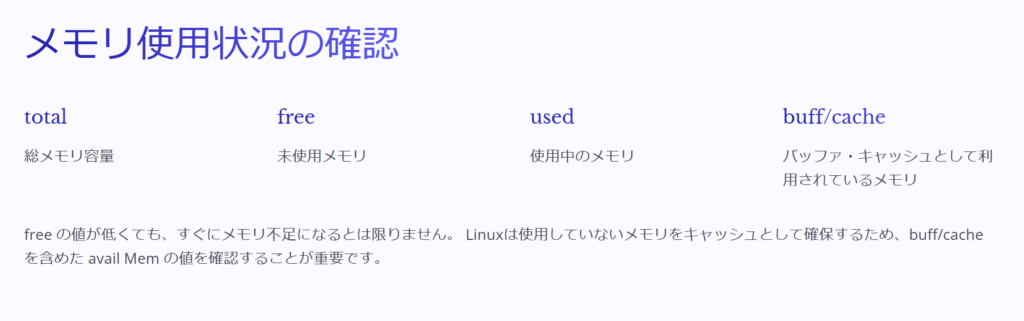 メモリ使用状況の確認

total

総メモリ容量

free

未使用メモリ

used

使用中のメモリ

buff/cache

バッファ・キャッシュとして利用されているメモリ

free の値が低くても、すぐにメモリ不足になるとは限りません。 Linuxは使用していないメモリをキャッシュとして確保するため、buff/cache を含めた avail Mem の値を確認することが重要です。