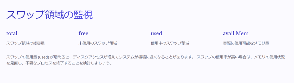 スワップ領域の監視

total

スワップ領域の総容量

free

未使用のスワップ領域

used

使用中のスワップ領域

avail Mem

実際に使用可能なメモリ量

スワップの使用量 (used) が増えると、ディスクアクセスが増えてシステムが極端に遅くなることがあります。 スワップの使用率が高い場合は、メモリの使用状況を見直し、不要なプロセスを終了することを検討しましょう。