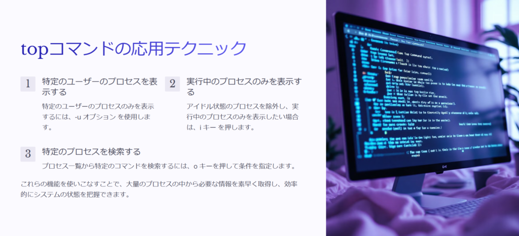 topコマンドの応用テクニック

特定のユーザーのプロセスを表示する

特定のユーザーのプロセスのみを表示するには、-u オプション を使用します。

実行中のプロセスのみを表示する

アイドル状態のプロセスを除外し、実行中のプロセスのみを表示したい場合は、i キー を押します。

特定のプロセスを検索する

プロセス一覧から特定のコマンドを検索するには、o キーを押して条件を指定します。

これらの機能を使いこなすことで、大量のプロセスの中から必要な情報を素早く取得し、効率的にシステムの状態を把握できます。